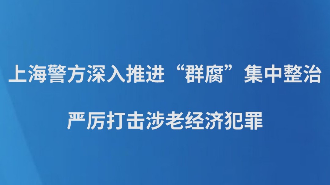 上海警方深入推进“群腐”集中整治 严厉打击涉老经济犯罪