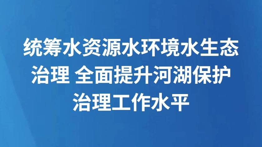 统筹水资源水环境水生态治理 全面提升河湖保护治理工作水平