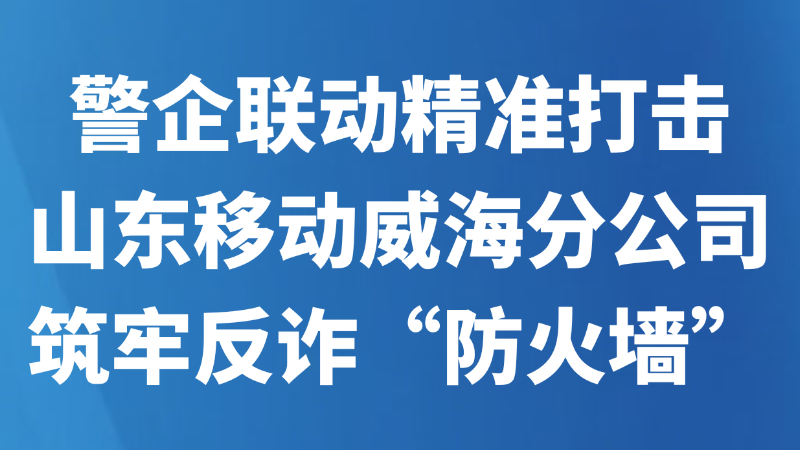 警企联动精准打击，山东移动威海分公司筑牢反诈“防火墙”