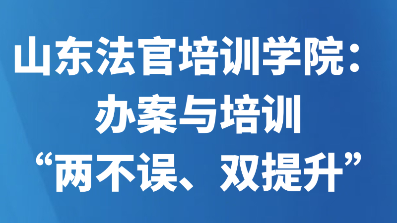 山东法官培训学院：办案与培训“两不误、双提升”