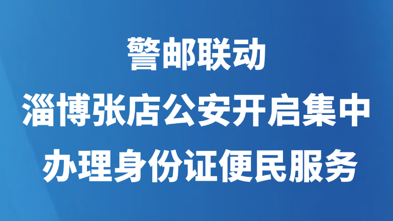 警邮联动！淄博张店公安开启集中办理身份证便民服务