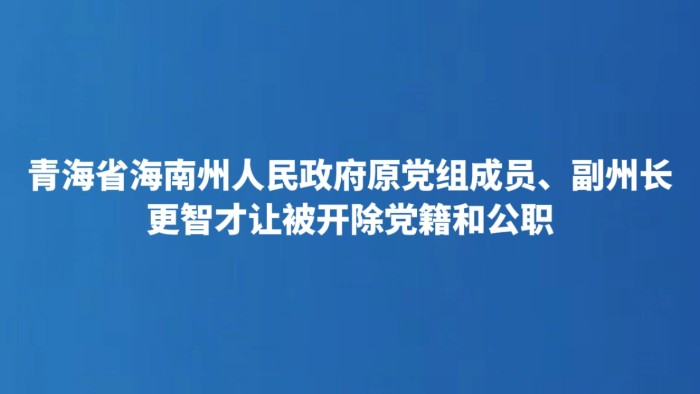 青海省海南州人民政府原党组成员、副州长更智才让被开除党籍和公职