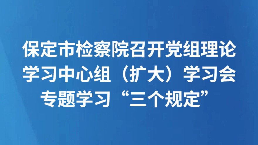 保定市检察院召开党组理论学习中心组（扩大）学习会专题学习“三个规定”