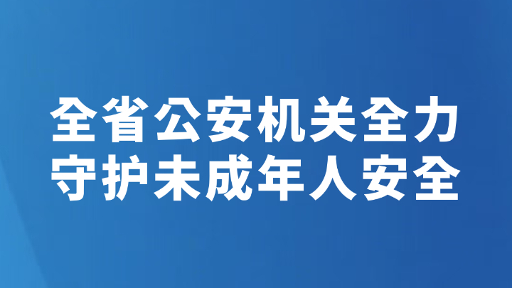 全省公安机关全力守护未成年人安全