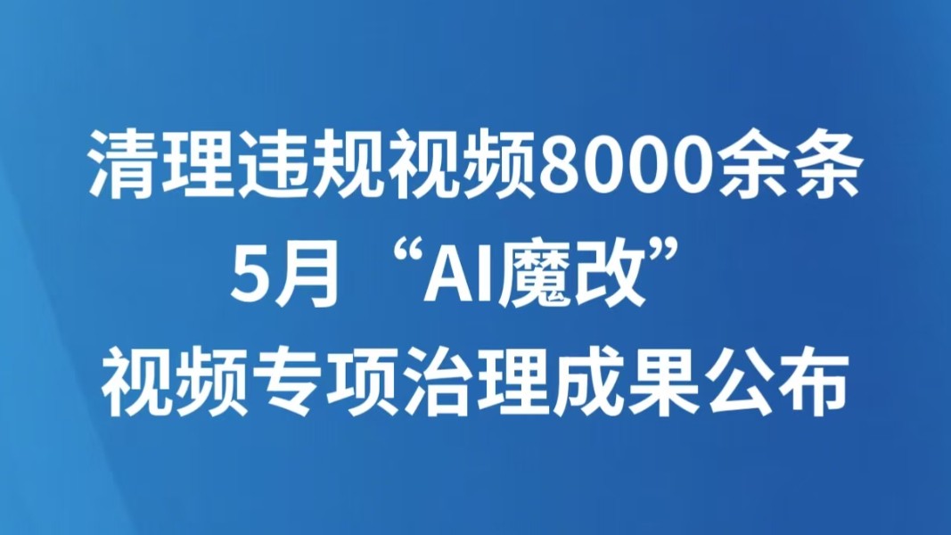 清理违规视频8000余条 5月“AI魔改”视频专项治理成果公布