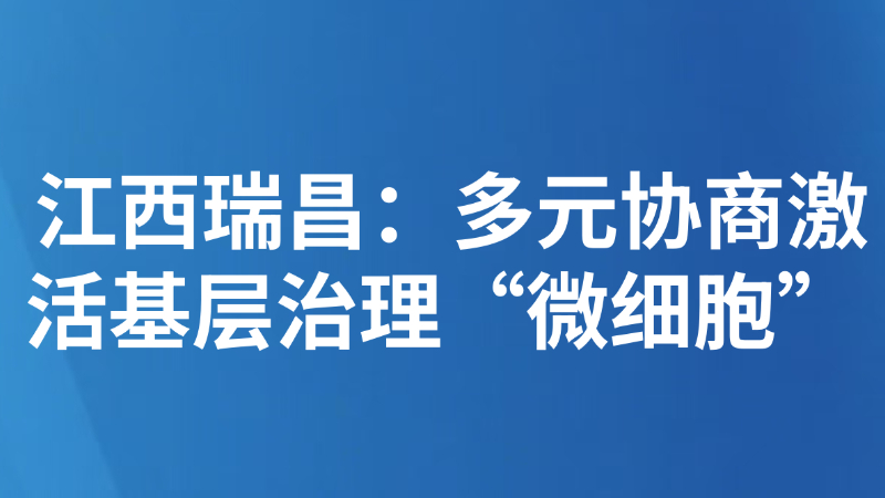 江西瑞昌：多元协商激活基层治理“微细胞”
