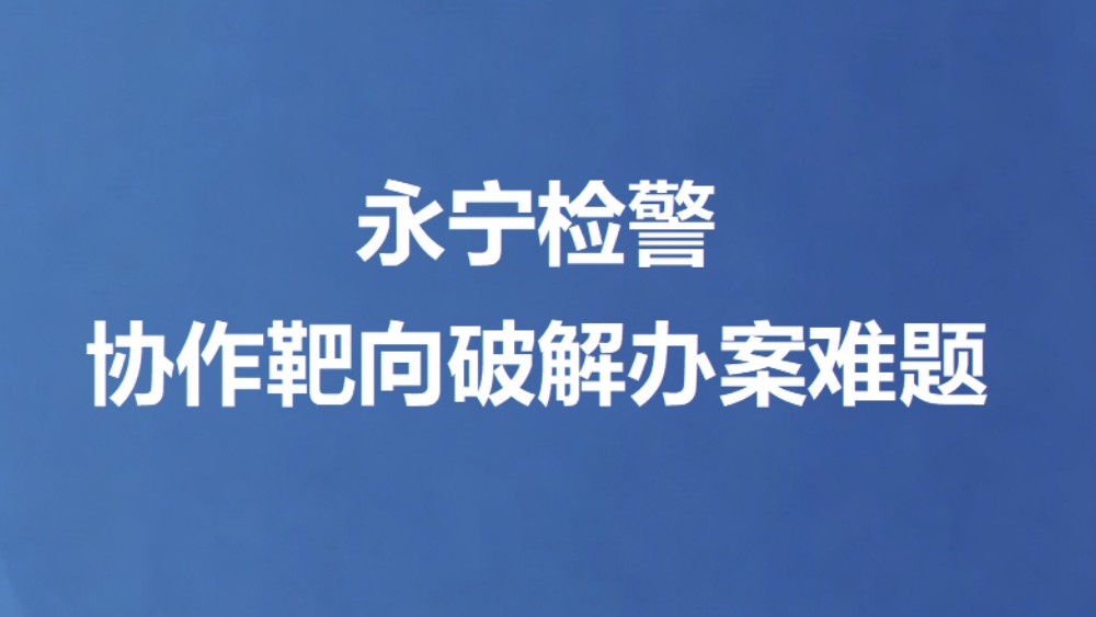 永宁检警协作靶向破解办案难题