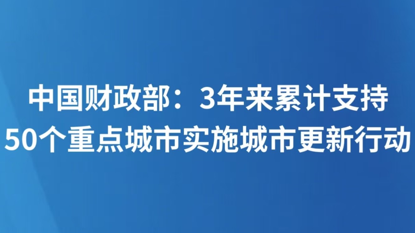 财政部：3年来累计支持50个重点城市实施城市更新行动
