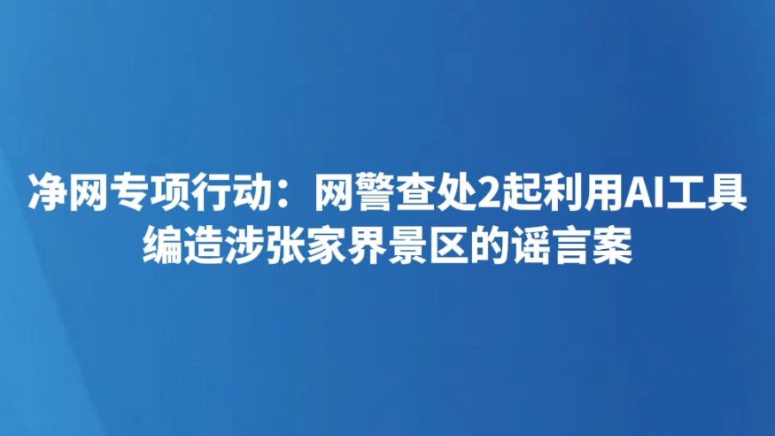 净网专项行动：网警查处2起利用AI工具编造涉张家界景区的谣言案