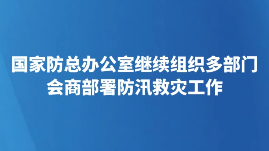 国家防总办公室继续组织多部门会商部署防汛救灾工作