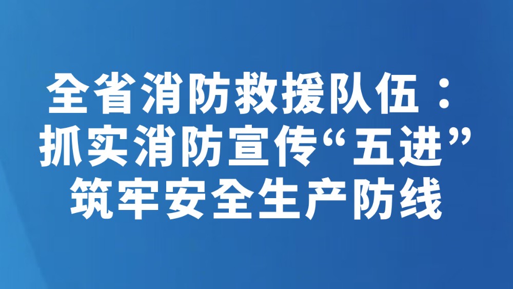 全省消防救援队伍：抓实消防宣传“五进” 筑牢安全生产防线