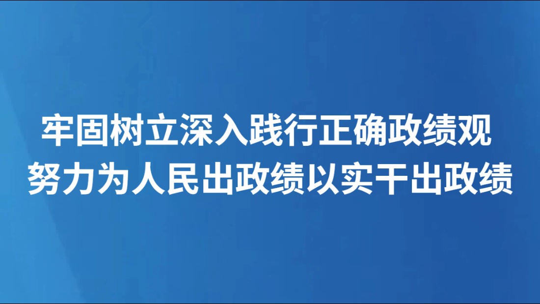 牢固树立深入践行正确政绩观 努力为人民出政绩以实干出政绩