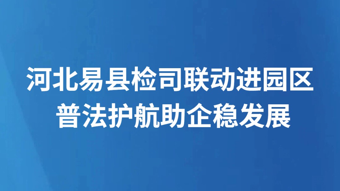 河北易县检司联动进园区 普法护航助企稳发展