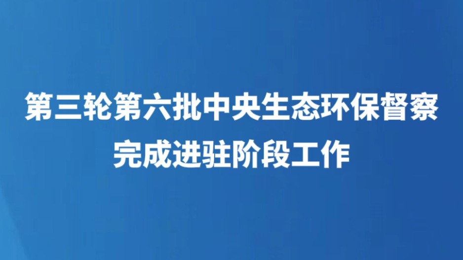 第三轮第六批中央生态环保督察完成进驻阶段工作