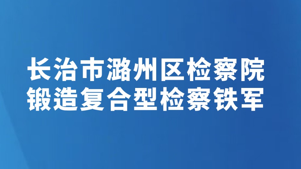 长治市潞州区检察院锻造复合型检察铁军