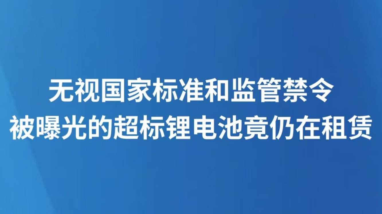 无视国家标准和监管禁令 被曝光的超标锂电池竟仍在租赁