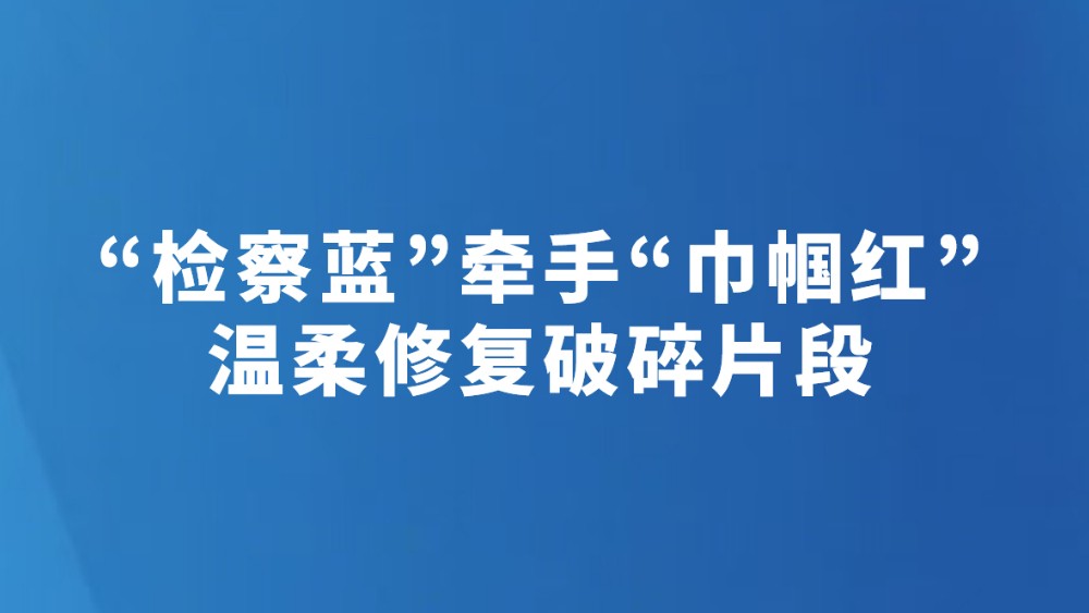 “检察蓝”牵手“巾帼红”温柔修复破碎片段