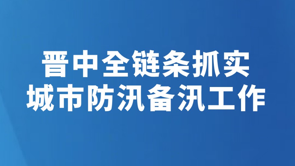 晋中全链条抓实城市防汛备汛工作