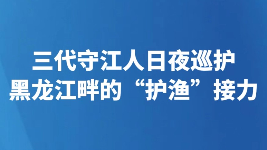 三代守江人日夜巡护 黑龙江畔的“护渔”接力