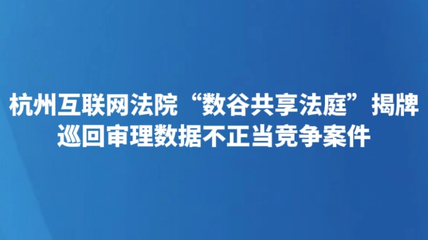 杭州互联网法院“数谷共享法庭”揭牌 巡回审理数据不正当竞争案件