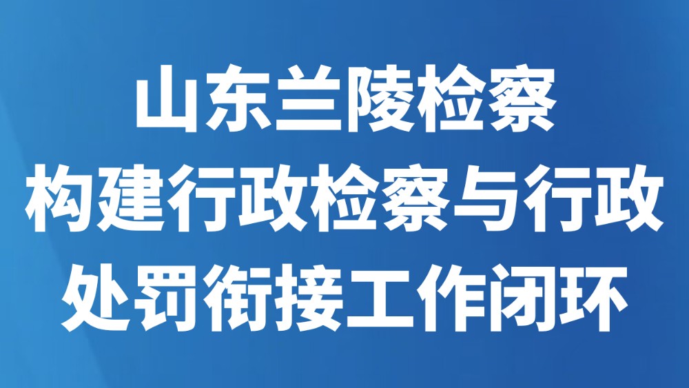 山东兰陵检察构建行政检察与行政处罚衔接工作闭环