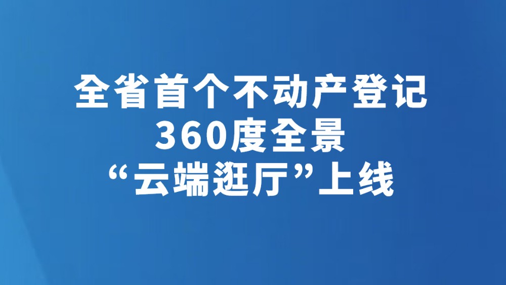 全省首个不动产登记360度全景“云端逛厅”上线