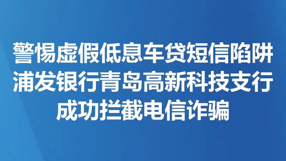 警惕虚假低息车贷短信陷阱 浦发银行青岛高新科技支行成功拦截电信诈骗