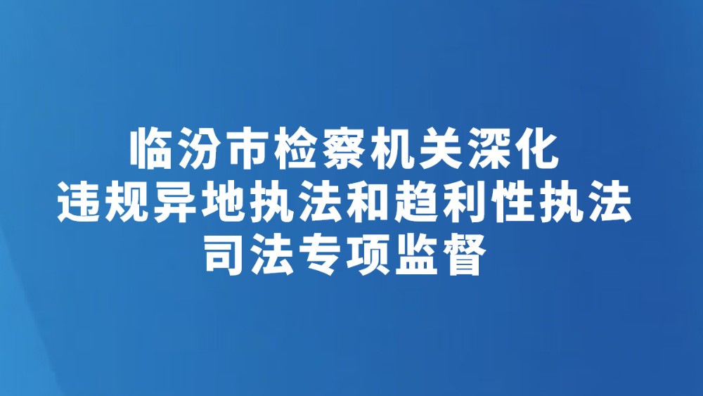 临汾市检察机关深化违规异地执法和趋利性执法司法专项监督
