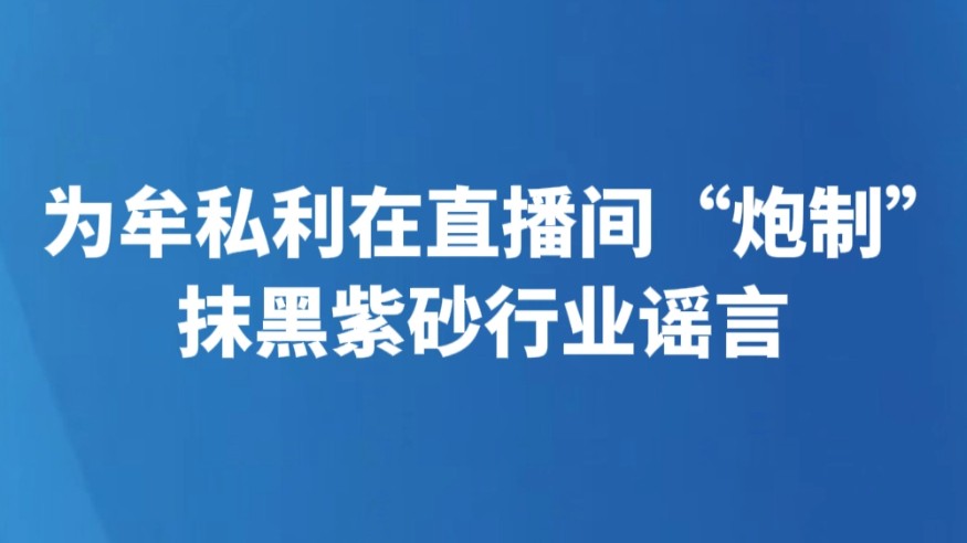 为牟私利在直播间“炮制”抹黑紫砂行业谣言