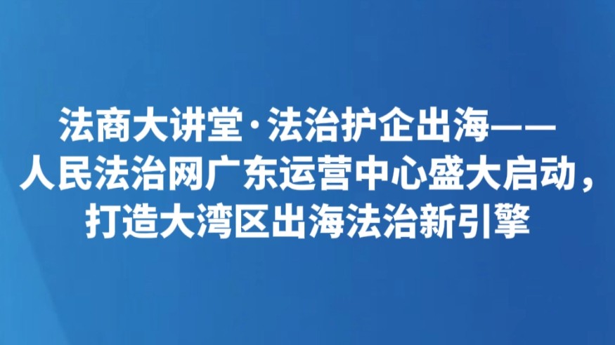 法商大讲堂·法治护企出海——人民法治网广东运营中心盛大启动，打造大湾区出海法治新引擎
