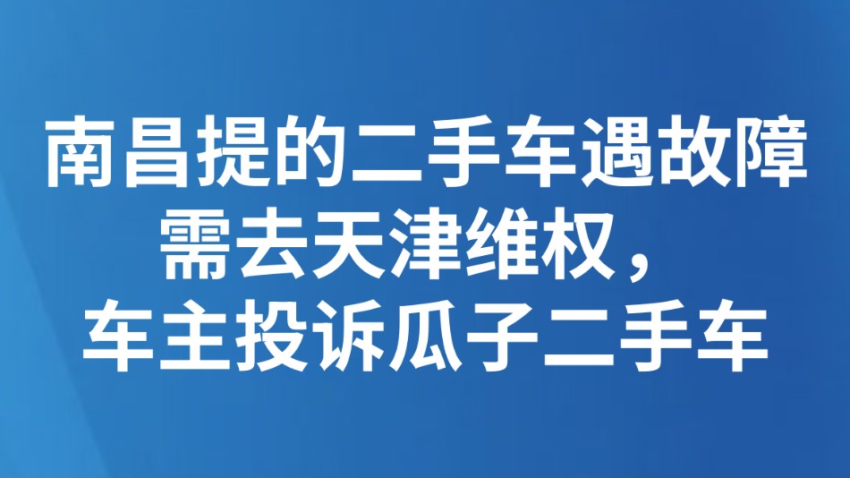 南昌提的二手车遇故障需去天津维权，车主投诉瓜子二手车