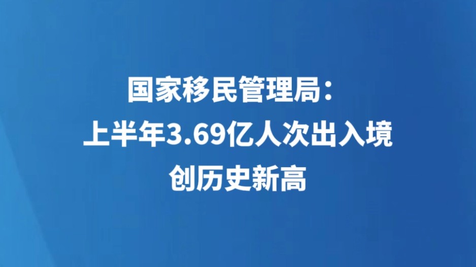 国家移民管理局：上半年3.69亿人次出入境，创历史新高