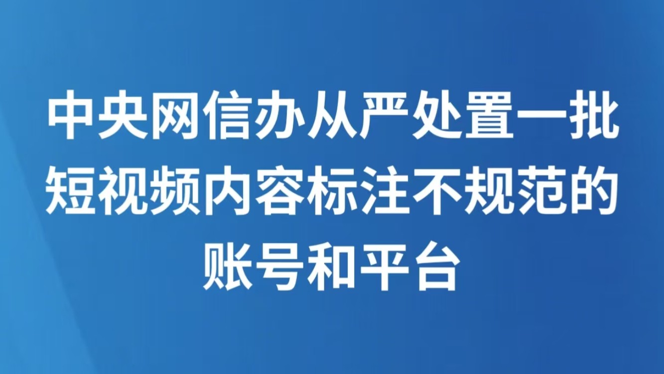 中央网信办从严处置一批短视频内容标注不规范的账号和平台