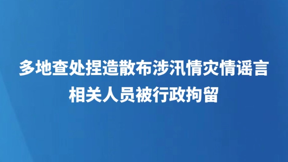 多地查处捏造散布涉汛情灾情谣言，相关人员被行政拘留