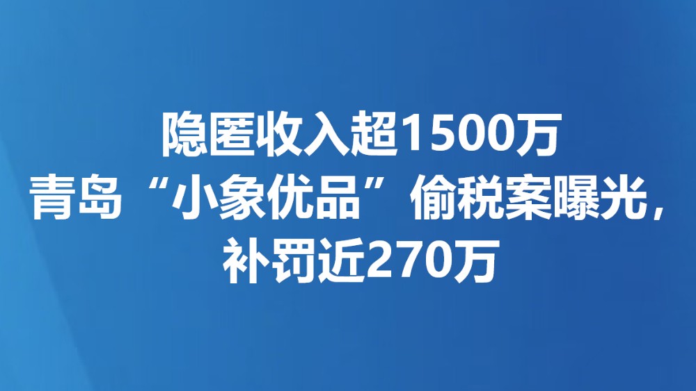 隐匿收入超1500万 青岛“小象优品”偷税案曝光，补罚近270万