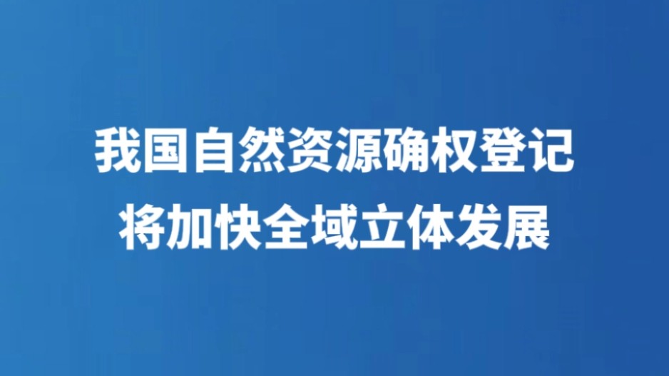我国自然资源确权登记将加快全域立体发展