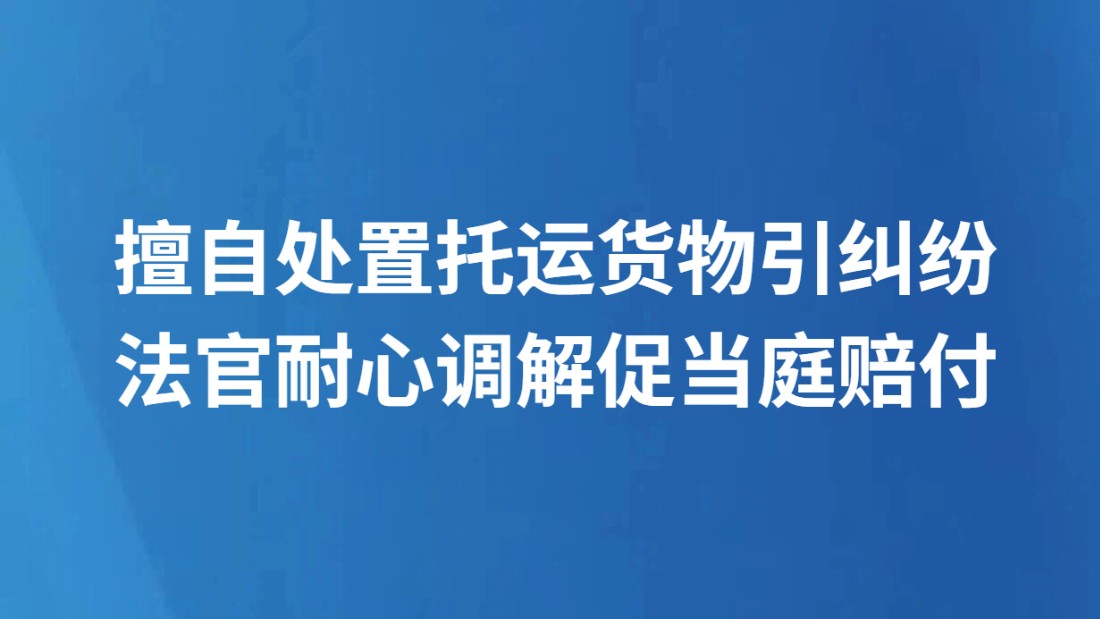 擅自处置托运货物引纠纷 法官耐心调解促当庭赔付