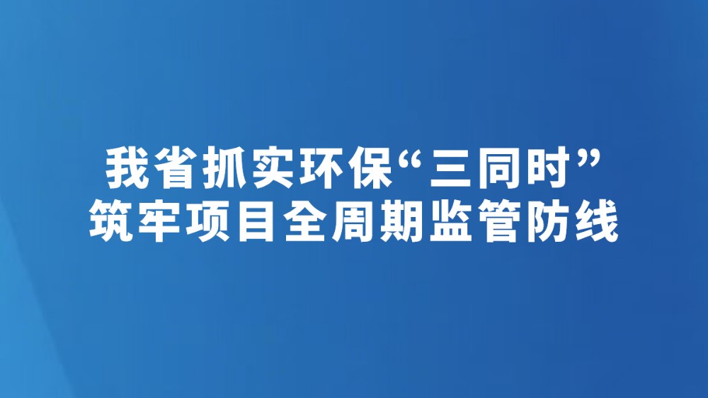 我省抓实环保“三同时”筑牢项目全周期监管防线