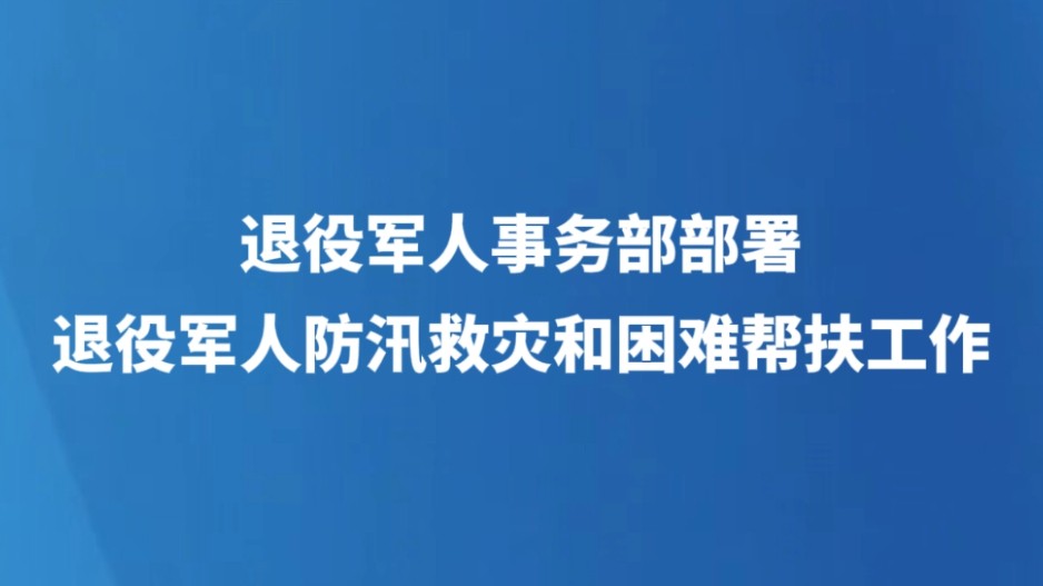 退役军人事务部部署退役军人防汛救灾和困难帮扶工作