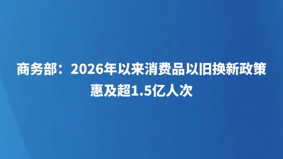 商务部：2026年以来消费品以旧换新政策惠及超1.5亿人次