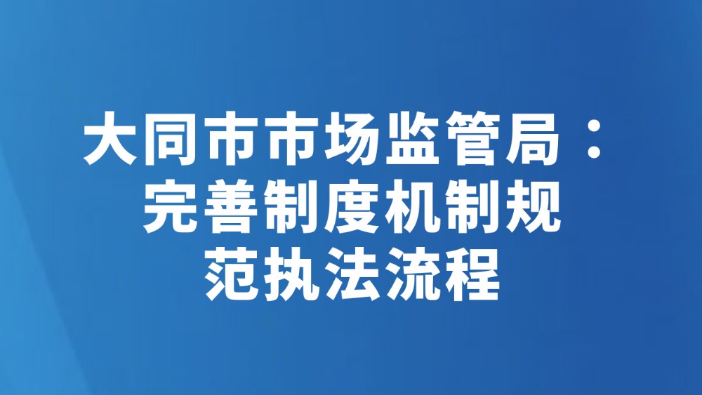 大同市市场监管局：完善制度机制规 范执法流程