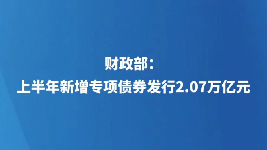 财政部：上半年新增专项债券发行2.07万亿元