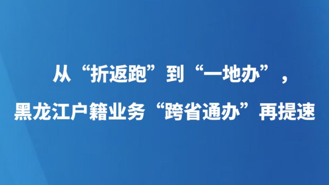 从“折返跑”到“一地办”，黑龙江户籍业务“跨省通办”再提速