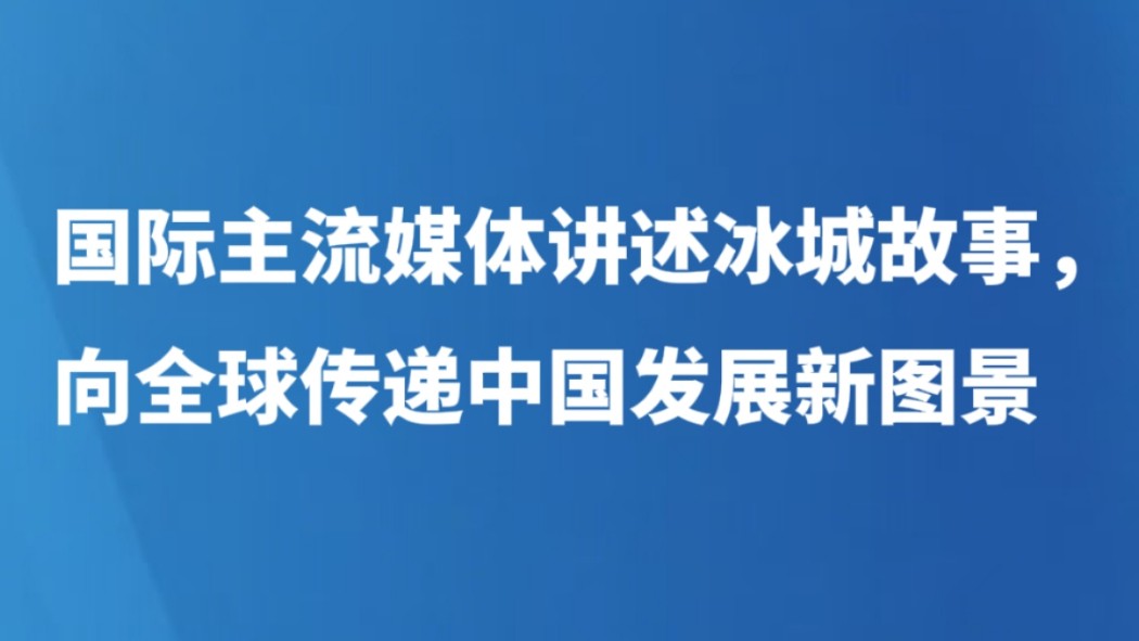国际主流媒体讲述冰城故事，向全球传递中国发展新图景