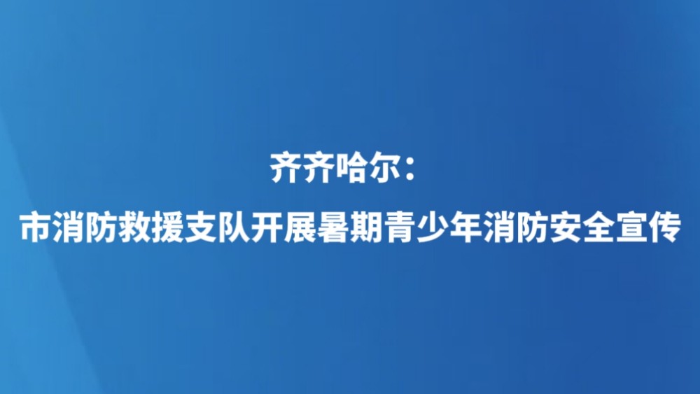 齐齐哈尔：市消防救援支队开展暑期青少年消防安全宣传