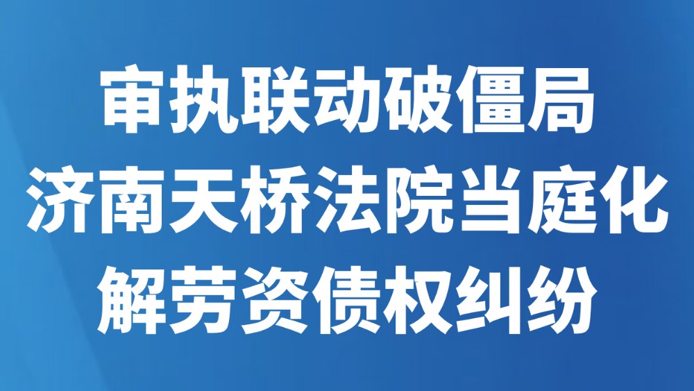 审执联动破僵局，济南天桥法院当庭化解劳资债权纠纷