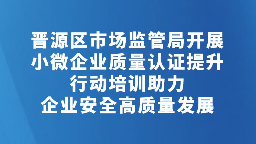 晋源区市场监管局开展小微企业质量认证提升行动培训助力企业安全高质量发展