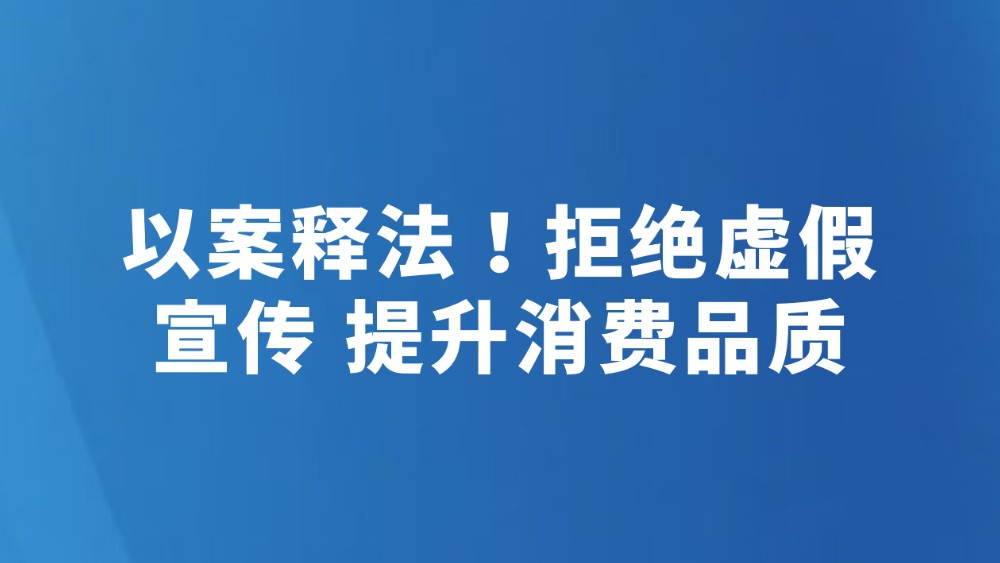以案释法！拒绝虚假宣传 提升消费品质
