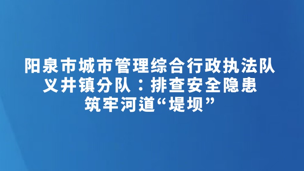 阳泉市城市管理综合行政执法队义井镇分队：排查安全隐患 筑牢河道“堤坝”