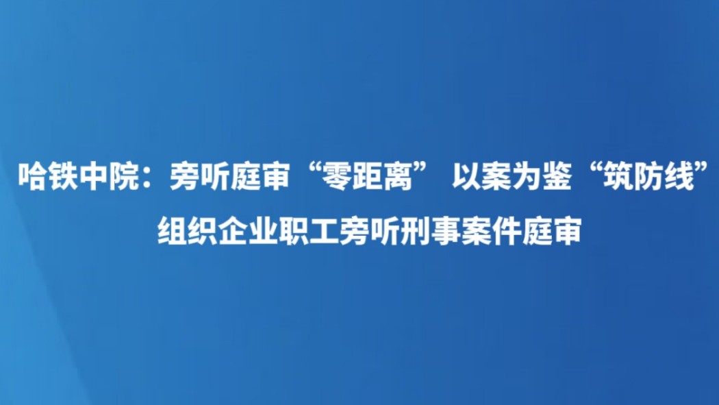 哈铁中院：旁听庭审“零距离” 以案为鉴“筑防线” 组织企业职工旁听刑事案件庭审